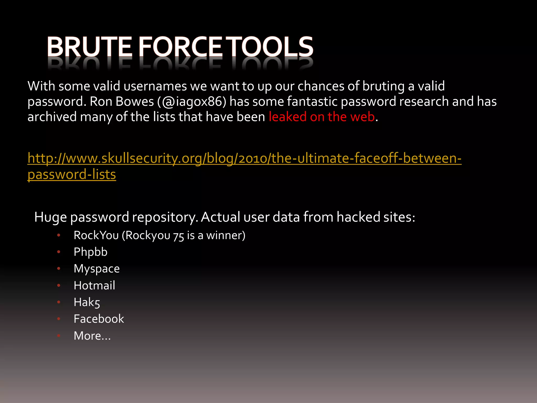 With some valid usernames we want to up our chances of bruting a valid password. Ron Bowes (@iagox86) has some fantastic password research and has archived many of the lists that have been leaked on the web. http://www.skullsecurity.org/blog/2010/the-ultimate-faceoff-between- password-lists Huge password repository. Actual user data from hacked sites: • RockYou (Rockyou 75 is a winner) • Phpbb • Myspace • Hotmail • Hak5 • Facebook • More… 
