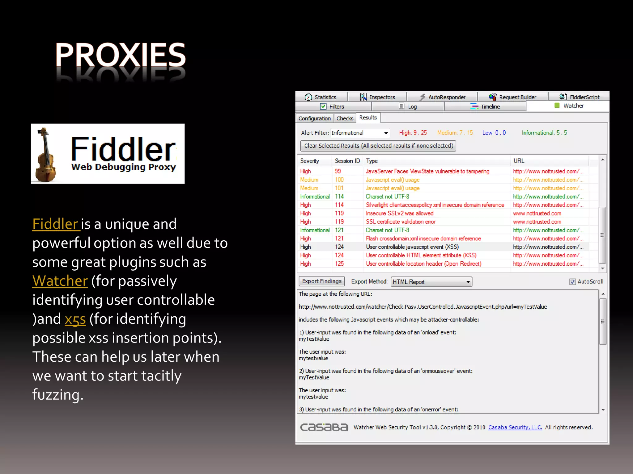 Fiddler is a unique and powerful option as well due to some great plugins such as Watcher (for passively identifying user controllable )and x5s (for identifying possible xss insertion points). These can help us later when we want to start tacitly fuzzing. 