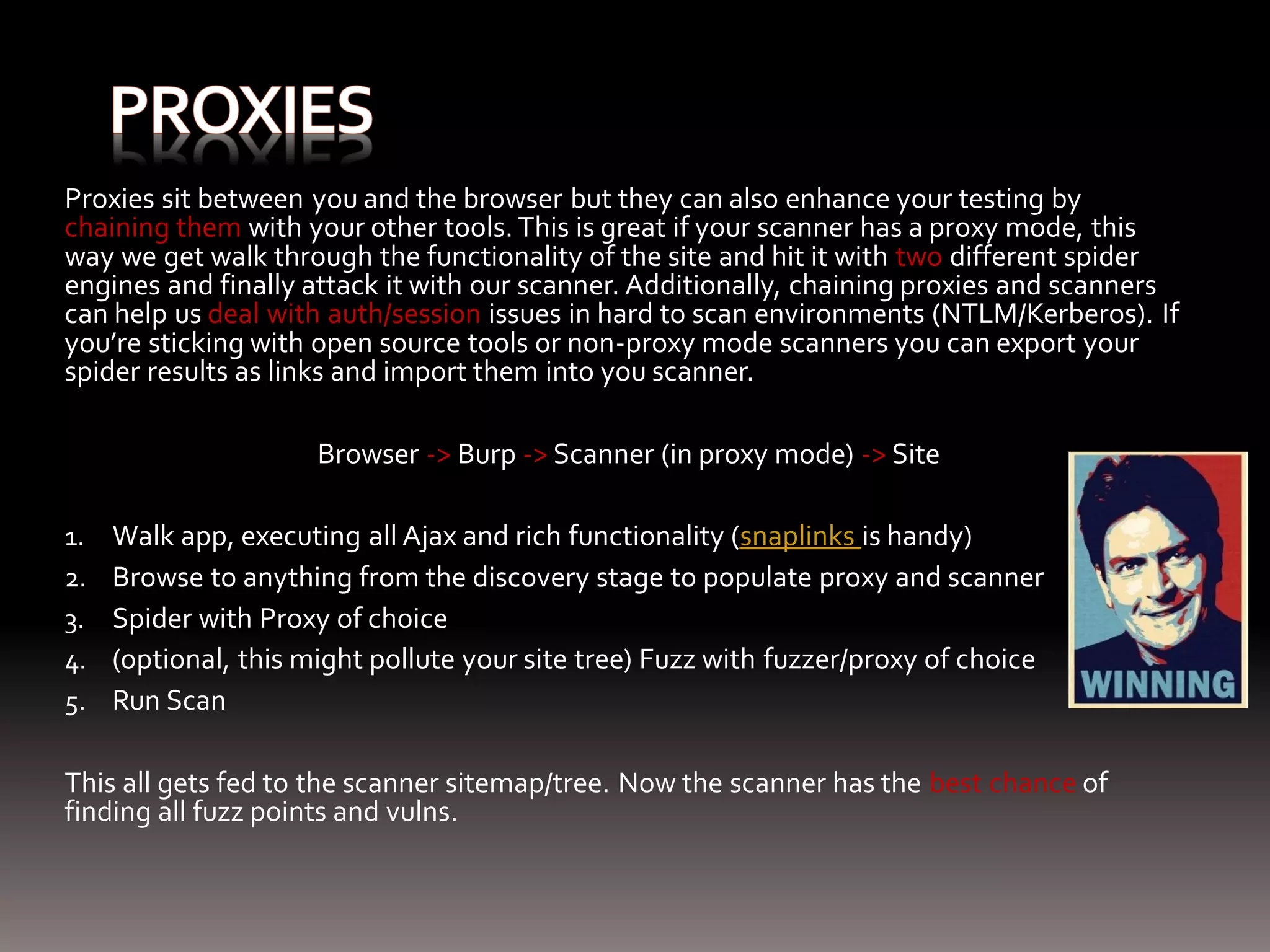 Proxies sit between you and the browser but they can also enhance your testing by chaining them with your other tools. This is great if your scanner has a proxy mode, this way we get walk through the functionality of the site and hit it with two different spider engines and finally attack it with our scanner. Additionally, chaining proxies and scanners can help us deal with auth/session issues in hard to scan environments (NTLM/Kerberos). If you’re sticking with open source tools or non-proxy mode scanners you can export your spider results as links and import them into you scanner. Browser -> Burp -> Scanner (in proxy mode) -> Site 1. Walk app, executing all Ajax and rich functionality (snaplinks is handy) 2. Browse to anything from the discovery stage to populate proxy and scanner 3. Spider with Proxy of choice 4. (optional, this might pollute your site tree) Fuzz with fuzzer/proxy of choice 5. Run Scan This all gets fed to the scanner sitemap/tree. Now the scanner has the best chance of finding all fuzz points and vulns. 