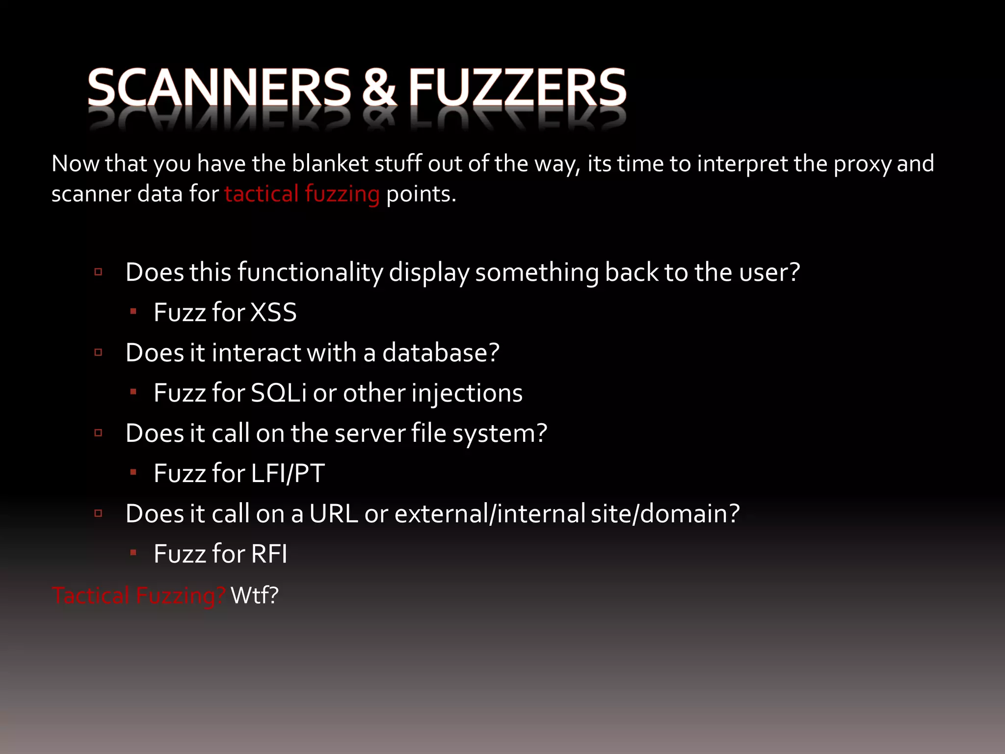 Now that you have the blanket stuff out of the way, its time to interpret the proxy and scanner data for tactical fuzzing points.  Does this functionality display something back to the user?  Fuzz for XSS  Does it interact with a database?  Fuzz for SQLi or other injections  Does it call on the server file system?  Fuzz for LFI/PT  Does it call on a URL or external/internal site/domain?  Fuzz for RFI Tactical Fuzzing? Wtf? 