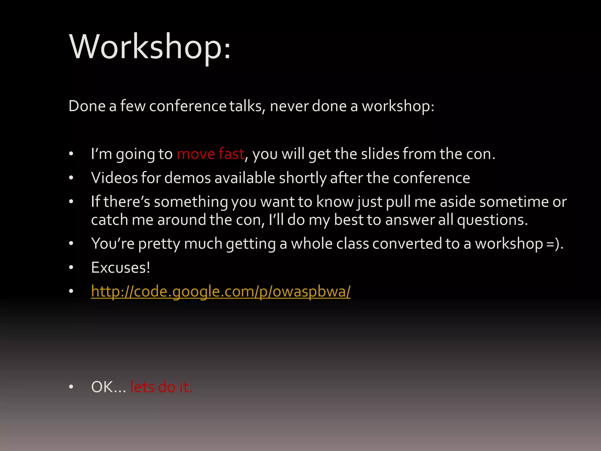 Workshop: Done a few conference talks, never done a workshop: • I’m going to move fast, you will get the slides from the con. • Videos for demos available shortly after the conference • If there’s something you want to know just pull me aside sometime or catch me around the con, I’ll do my best to answer all questions. • You’re pretty much getting a whole class converted to a workshop =). • Excuses! • http://code.google.com/p/owaspbwa/ • OK… lets do it. 
