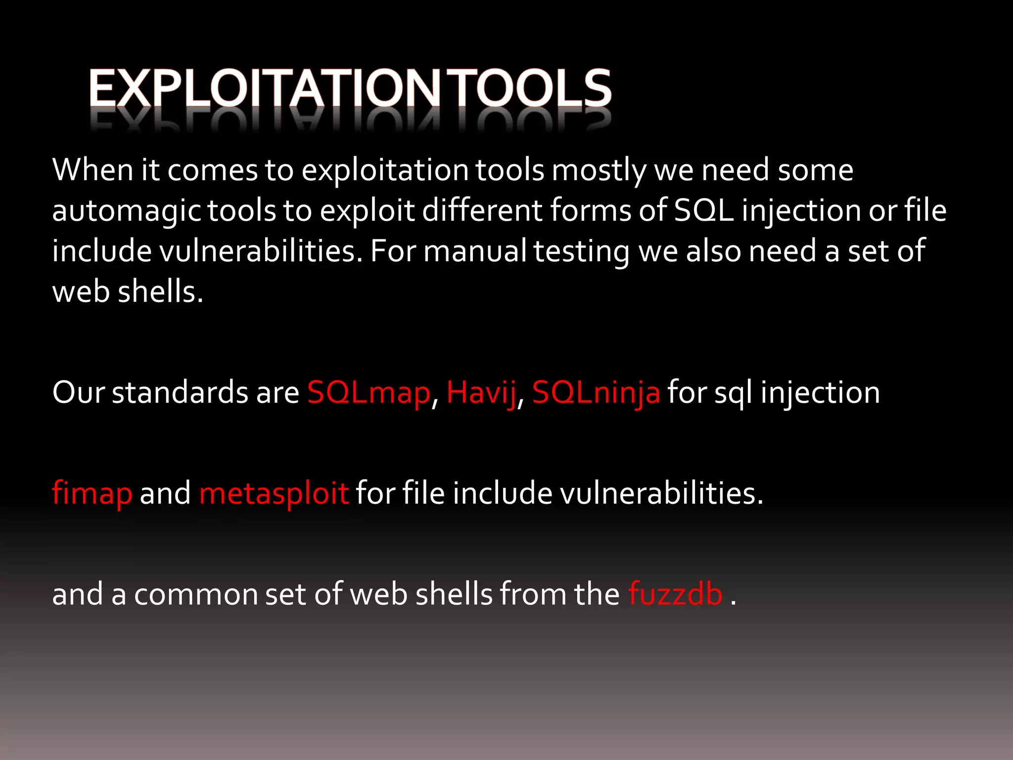 When it comes to exploitation tools mostly we need some automagic tools to exploit different forms of SQL injection or file include vulnerabilities. For manual testing we also need a set of web shells. Our standards are SQLmap, Havij, SQLninja for sql injection fimap and metasploit for file include vulnerabilities. and a common set of web shells from the fuzzdb . 
