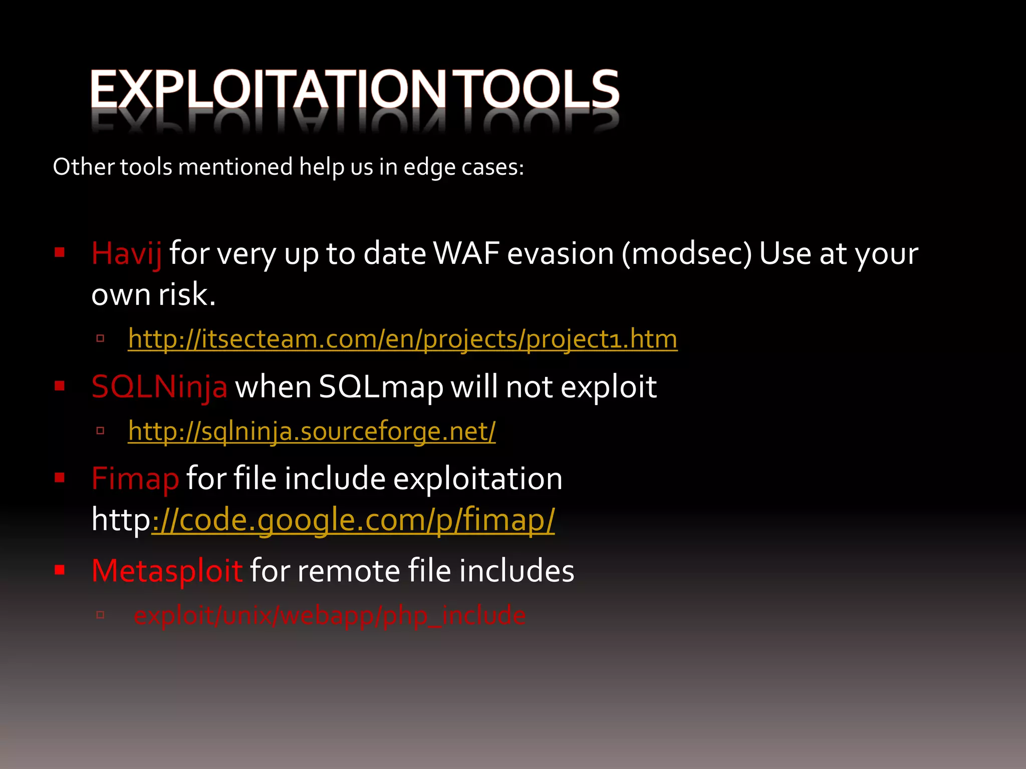 Other tools mentioned help us in edge cases:  Havij for very up to date WAF evasion (modsec) Use at your own risk.  http://itsecteam.com/en/projects/project1.htm  SQLNinja when SQLmap will not exploit  http://sqlninja.sourceforge.net/  Fimap for file include exploitation http://code.google.com/p/fimap/  Metasploit for remote file includes  exploit/unix/webapp/php_include 