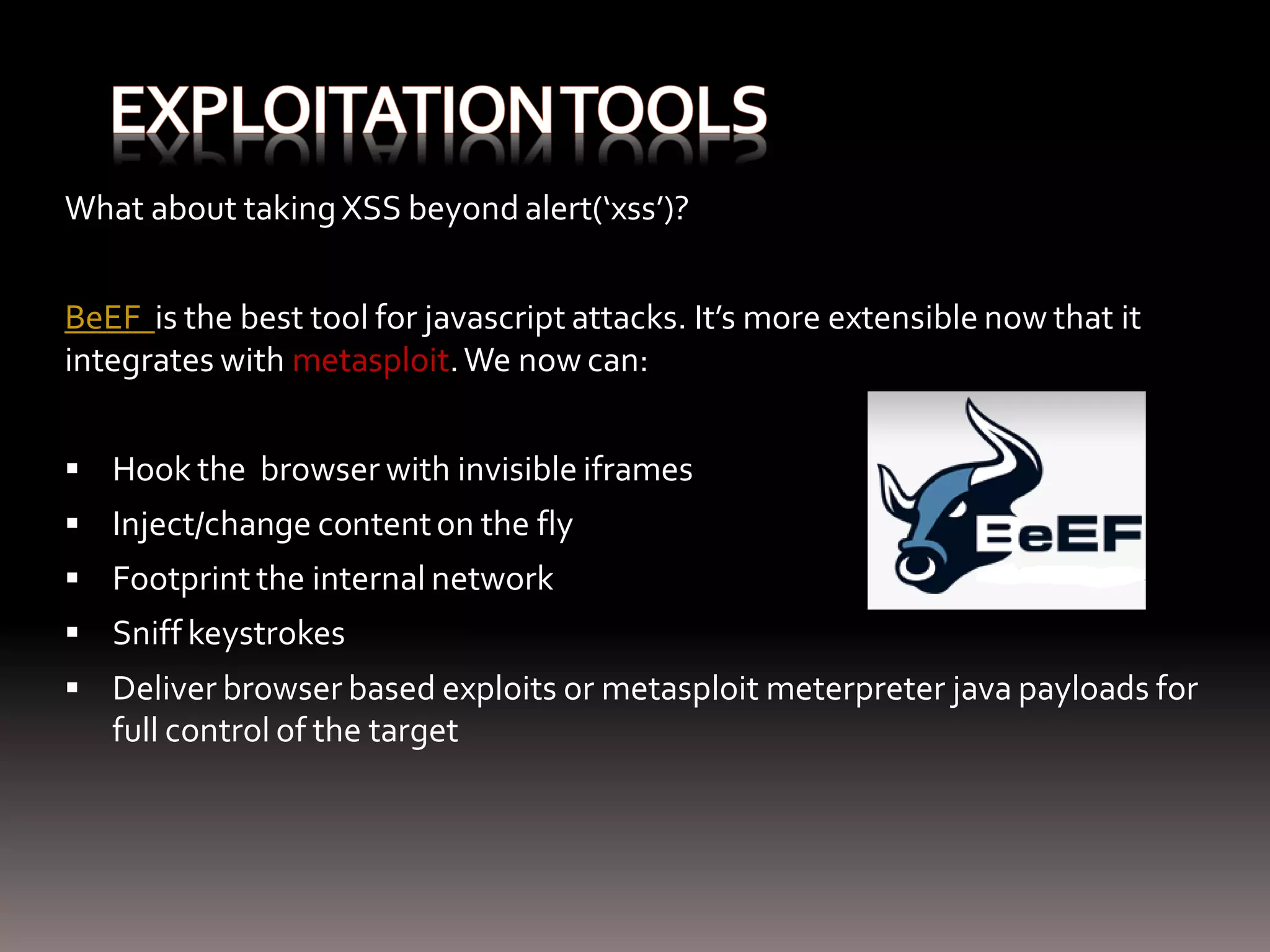 What about taking XSS beyond alert(‘xss’)? BeEF is the best tool for javascript attacks. It’s more extensible now that it integrates with metasploit. We now can:  Hook the browser with invisible iframes  Inject/change content on the fly  Footprint the internal network  Sniff keystrokes  Deliver browser based exploits or metasploit meterpreter java payloads for full control of the target 