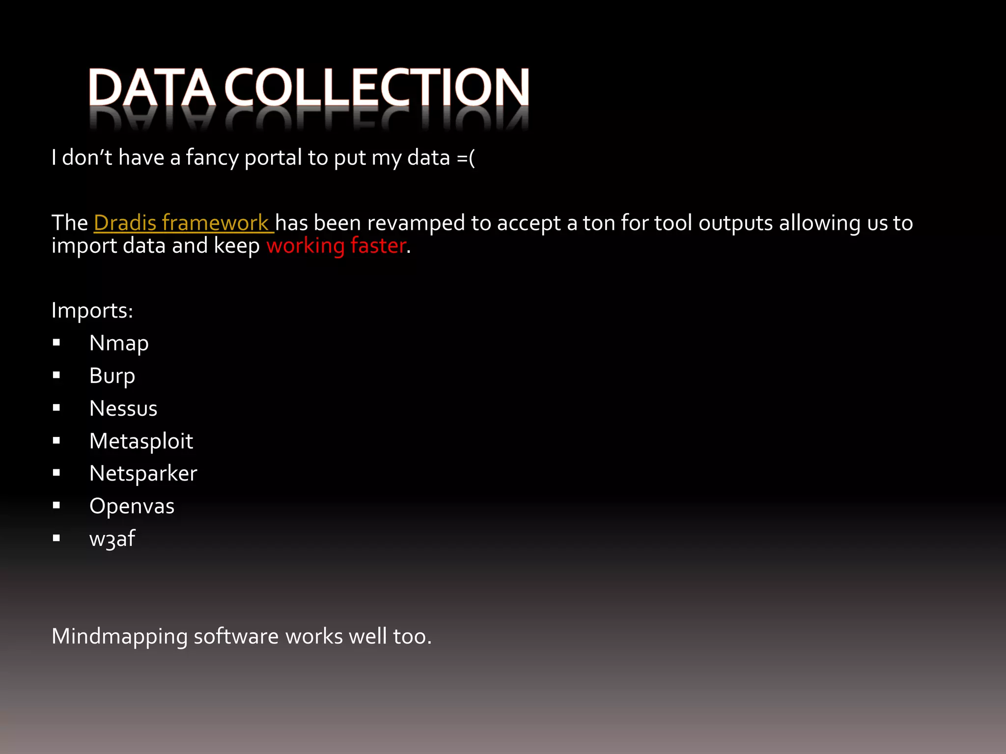 I don’t have a fancy portal to put my data =( The Dradis framework has been revamped to accept a ton for tool outputs allowing us to import data and keep working faster. Imports:  Nmap  Burp  Nessus  Metasploit  Netsparker  Openvas  w3af Mindmapping software works well too. 