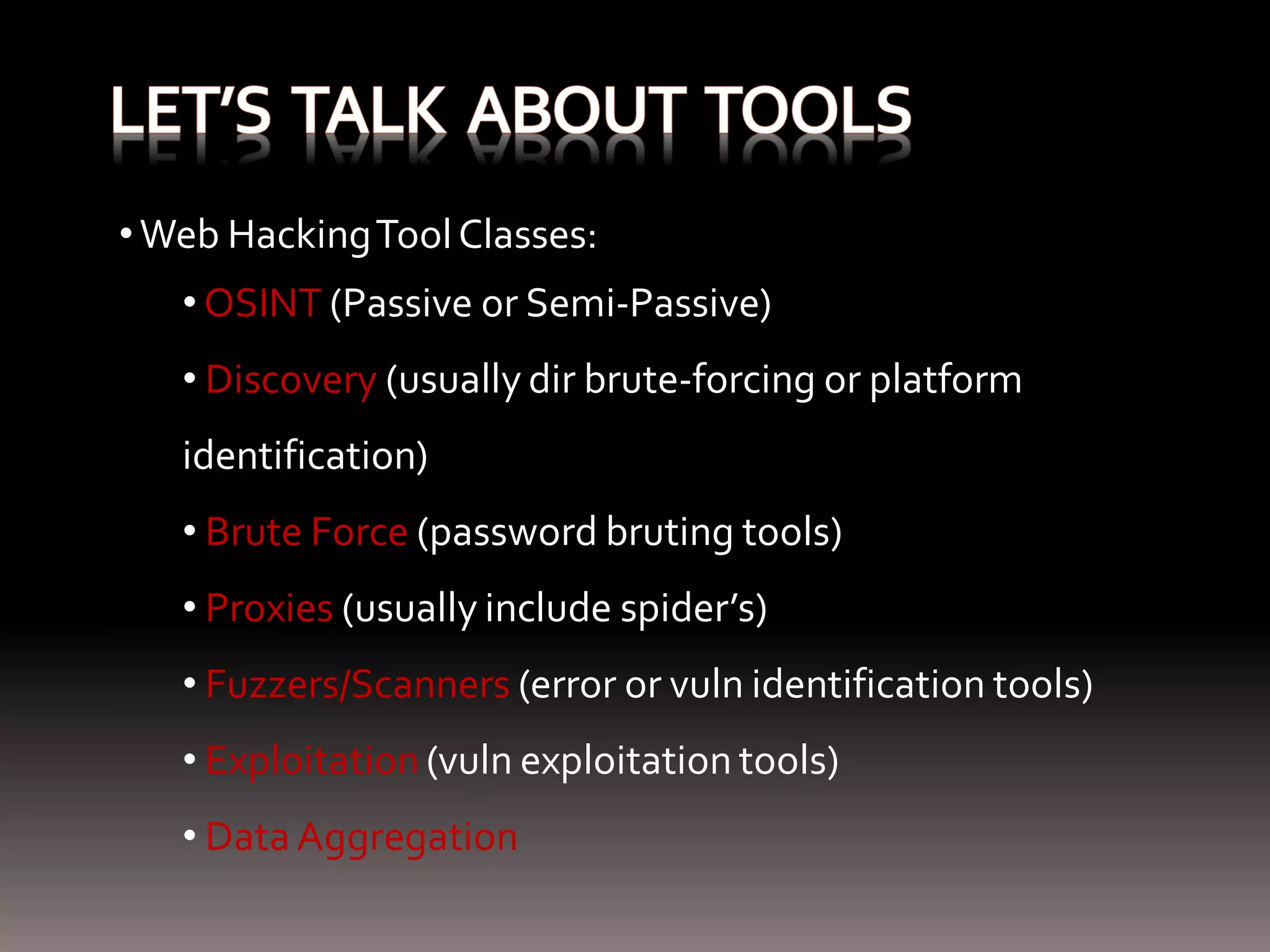 • Web Hacking Tool Classes: • OSINT (Passive or Semi-Passive) • Discovery (usually dir brute-forcing or platform identification) • Brute Force (password bruting tools) • Proxies (usually include spider’s) • Fuzzers/Scanners (error or vuln identification tools) • Exploitation (vuln exploitation tools) • Data Aggregation 