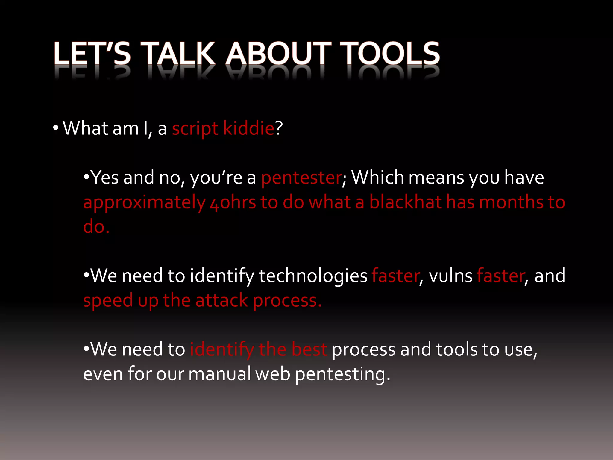 • What am I, a script kiddie? •Yes and no, you’re a pentester; Which means you have approximately 40hrs to do what a blackhat has months to do. •We need to identify technologies faster, vulns faster, and speed up the attack process. •We need to identify the best process and tools to use, even for our manual web pentesting. 