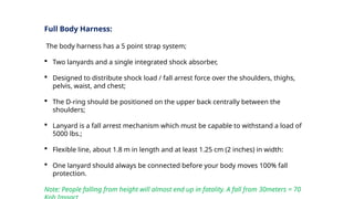 Full Body Harness:
The body harness has a 5 point strap system;
 Two lanyards and a single integrated shock absorber,
 Designed to distribute shock load / fall arrest force over the shoulders, thighs,
pelvis, waist, and chest;
 The D-ring should be positioned on the upper back centrally between the
shoulders;
 Lanyard is a fall arrest mechanism which must be capable to withstand a load of
5000 lbs.;
 Flexible line, about 1.8 m in length and at least 1.25 cm (2 inches) in width:
 One lanyard should always be connected before your body moves 100% fall
protection.
Note: People falling from height will almost end up in fatality. A fall from 30meters = 70
 