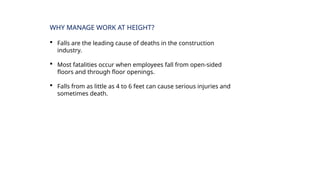 WHY MANAGE WORK AT HEIGHT?
 Falls are the leading cause of deaths in the construction
industry.
 Most fatalities occur when employees fall from open-sided
floors and through floor openings.
 Falls from as little as 4 to 6 feet can cause serious injuries and
sometimes death.
 