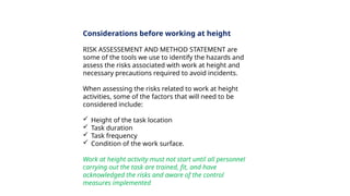 Considerations before working at height
RISK ASSESSEMENT AND METHOD STATEMENT are
some of the tools we use to identify the hazards and
assess the risks associated with work at height and
necessary precautions required to avoid incidents.
When assessing the risks related to work at height
activities, some of the factors that will need to be
considered include:
 Height of the task location
 Task duration
 Task frequency
 Condition of the work surface.
Work at height activity must not start until all personnel
carrying out the task are trained, fit, and have
acknowledged the risks and aware of the control
measures implemented
 