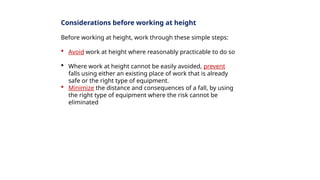 Considerations before working at height
Before working at height, work through these simple steps:
 Avoid work at height where reasonably practicable to do so
 Where work at height cannot be easily avoided, prevent
falls using either an existing place of work that is already
safe or the right type of equipment.
 Minimize the distance and consequences of a fall, by using
the right type of equipment where the risk cannot be
eliminated
 