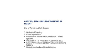 CONTROL MEASURES FOR WORKING AT
HEIGHT
Use of Permit to Work System.
 Dedicated Training.
 Close Supervision.
 Provision of Personal Fall protection / arrest
systems.
 Provision of Fall Protection (Guard rails etc.).
 Follow "Three Point Contact" rule while climbing
ladders.
 Do not overload working platforms.
 