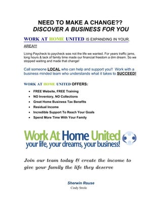 NEED TO MAKE A CHANGE??
       DISCOVER A BUSINESS FOR YOU
WORK AT HOME UNITED                        IS EXPANDING IN YOUR
AREA!!!

Living Paycheck to paycheck was not the life we wanted. For years traffic jams,
long hours & lack of family time made our financial freedom a dim dream. So we
stopped waiting and made that change!

Call someone LOCAL who can help and support you!! Work with a
business minded team who understands what it takes to SUCCEED!

WORK AT HOME UNITED OFFERS:
   •   FREE Website, FREE Training
   •   NO Inventory, NO Collections
   •   Great Home Business Tax Benefits
   •   Residual Income
   •   Incredible Support To Reach Your Goals
   •   Spend More Time With Your Family




Join our team today & create the income to
give your family the life they deserve


                              Sherwin Rouse
                                Cindy Strole
 