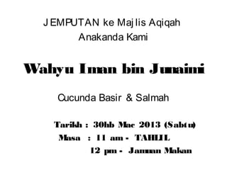 JEMPUTAN ke Maj lis Aqiqah 
Anakanda Kami 
Wahyu Iman bin Junaimi 
Cucunda Basir & Salmah 
Tarikh : 30hb Mac 2013 (Sabtu) 
Masa : 11 am - TAHLIL 
12 pm - Jamuan Makan 
