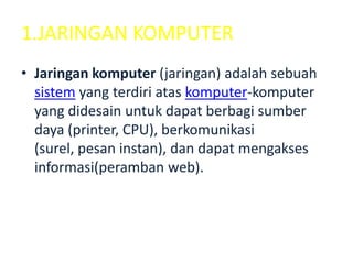 1.JARINGAN KOMPUTER
• Jaringan komputer (jaringan) adalah sebuah
  sistem yang terdiri atas komputer-komputer
  yang didesain untuk dapat berbagi sumber
  daya (printer, CPU), berkomunikasi
  (surel, pesan instan), dan dapat mengakses
  informasi(peramban web).
 