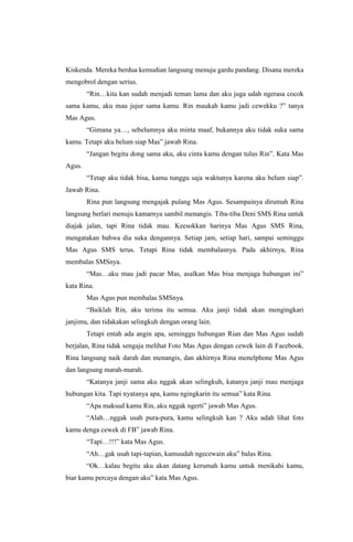 Kiskenda. Mereka berdua kemudian langsung menuju gardu pandang. Disana mereka
mengobrol dengan serius.
“Rin…kita kan sudah menjadi teman lama dan aku juga udah ngerasa cocok
sama kamu, aku mau jujur sama kamu. Rin maukah kamu jadi cewekku ?” tanya
Mas Agus.
“Gimana ya…, sebelumnya aku minta maaf, bukannya aku tidak suka sama
kamu. Tetapi aku belum siap Mas” jawab Rina.
“Jangan begitu dong sama aku, aku cinta kamu dengan tulus Rin”. Kata Mas
Agus.
“Tetap aku tidak bisa, kamu tunggu saja waktunya karena aku belum siap”.
Jawab Rina.
Rina pun langsung mengajak pulang Mas Agus. Sesampainya dirumah Rina
langsung berlari menuju kamarnya sambil menangis. Tiba-tiba Deni SMS Rina untuk
diajak jalan, tapi Rina tidak mau. Keesokkan harinya Mas Agus SMS Rina,
mengatakan bahwa dia suka dengannya. Setiap jam, setiap hari, sampai seminggu
Mas Agus SMS terus. Tetapi Rina tidak membalasnya. Pada akhirnya, Rina
membalas SMSnya.
“Mas…aku mau jadi pacar Mas, asalkan Mas bisa menjaga hubungan ini”
kata Rina.
Mas Agus pun membalas SMSnya.
“Baiklah Rin, aku terima itu semua. Aku janji tidak akan mengingkari
janjimu, dan tidakakan selingkuh dengan orang lain.
Tetapi entah ada angin apa, seminggu hubungan Rian dan Mas Agus sudah
berjalan, Rina tidak sengaja melihat Foto Mas Agus dengan cewek lain di Facebook.
Rina langsung naik darah dan menangis, dan akhirnya Rina menelphone Mas Agus
dan langsung marah-marah.
“Katanya janji sama aku nggak akan selingkuh, katanya janji mau menjaga
hubungan kita. Tapi nyatanya apa, kamu ngingkarin itu semua” kata Rina.
“Apa maksud kamu Rin, aku nggak ngerti” jawab Mas Agus.
“Alah…nggak usah pura-pura, kamu selingkuh kan ? Aku udah lihat foto
kamu denga cewek di FB” jawab Rina.
“Tapi…!!!” kata Mas Agus.
“Ah…gak usah tapi-tapian, kamuudah ngecewain aku” balas Rina.
“Ok…kalau begitu aku akan datang kerumah kamu untuk menikahi kamu,
biar kamu percaya dengan aku” kata Mas Agus.
 