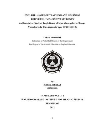 ENGLISH LANGUAGE TEACHING AND LEARNING
           FOR VISUAL IMPAIRMENT STUDENTS
(A Descriptive Study at Tenth Grade of Man Maguwoharjo Sleman
        Yogyakarta In The Academic Year Of 2012/2013)



                          THESIS PROPOSAL
            Submitted in Partial Fulfillment of the Requirement
         For Degree of Bachelor of Education in English Education




                                   By:
                          WAHYU HIDAYAT
                               (083411080)


                      TARBIYAH FACULTY
 WALISONGO STATE INSTITUTE FOR ISLAMIC STUDIES
                             SEMARANG
                                  2012



                                    1
 