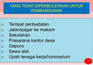 YANG TIDAK DIPERBOLEHKAN UNTUK
PEMBANGUNAN
o Tempat peribadatan
o Jalan/pagar ke makam
o Sekolahan
o Prasarana kantor desa
o Gapuro
o Sewa alat
o Upah tenaga kerja/honorarium
7
 