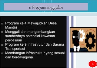 o Program ke 4 Mewujudkan Desa
Mandiri
o Menggali dan mengembangkan
sumberdaya potensial kawasan
perdesaan
o Program ke 9 Infrastrutur dan Sarana
Transportasi
o Membangun infrastruktur yang sesuai
dan berdayaguna
11 Program unggulan
3
 