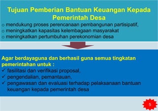 Tujuan Pemberian Bantuan Keuangan Kepada
Pemerintah Desa
o mendukung proses perencanaan pembangunan partisipatif,
o meningkatkan kapasitas kelembagaan masyarakat
o meningkatkan pertumbuhan perekonomian desa
Agar berdayaguna dan berhasil guna semua tingkatan
pemerintahan untuk :
 fasilitasi dan verifikasi proposal,
 pengendalian, pemantauan,
 pengawasan dan evaluasi terhadap pelaksanaan bantuan
keuangan kepada pemerintah desa
5
 