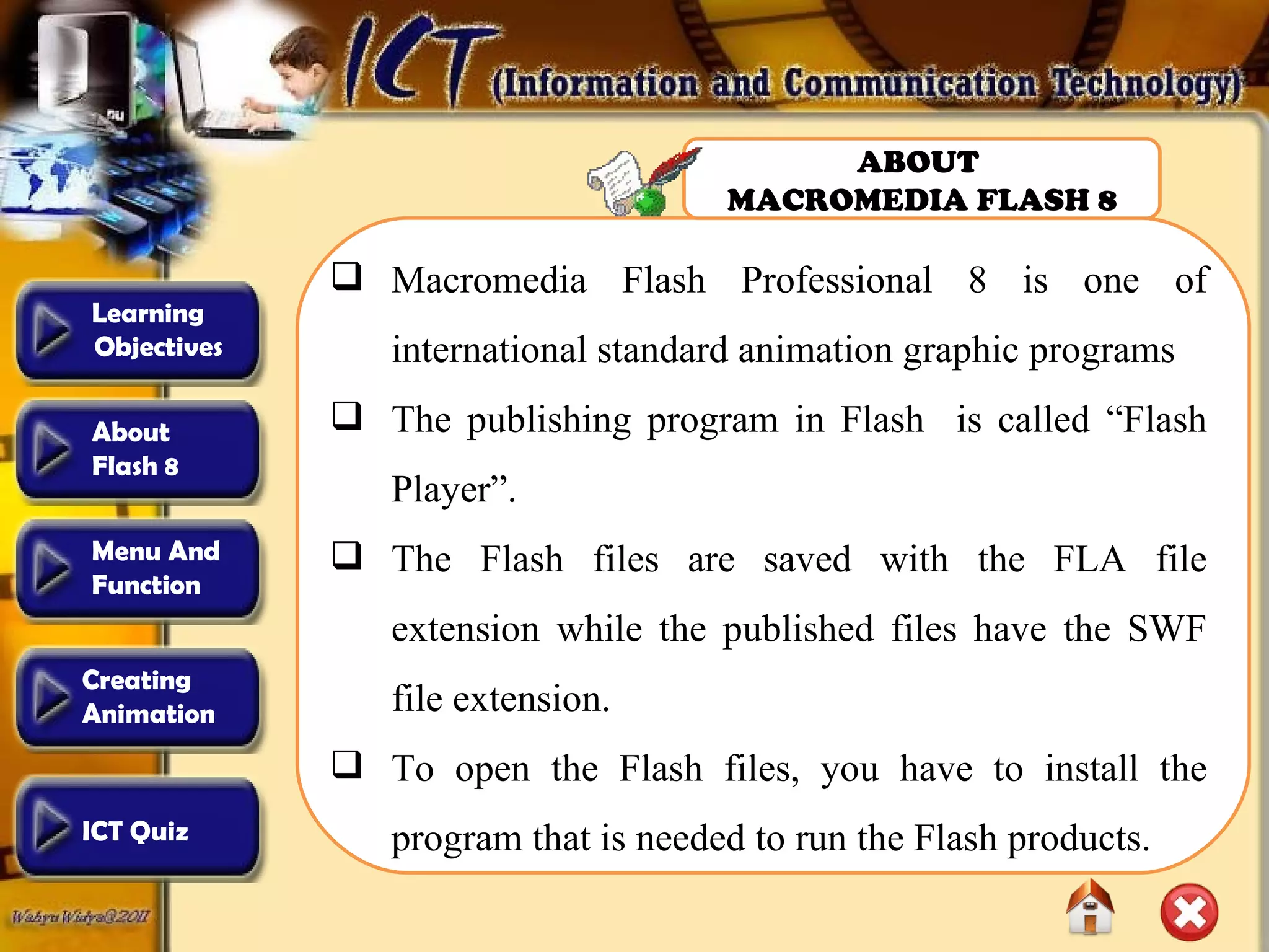 Macromedia Flash Professional 8 is one of international standard animation graphic programs The publishing program in Flash  is called “Flash Player”.  The Flash files are saved with the FLA file extension while the published files have the SWF file extension.  To open the Flash files, you have to install the program that is needed to run the Flash products. ABOUT  MACROMEDIA FLASH 8 Learning  Objectives Creating  Animation  About  Flash 8 Menu And  Function ICT Quiz 