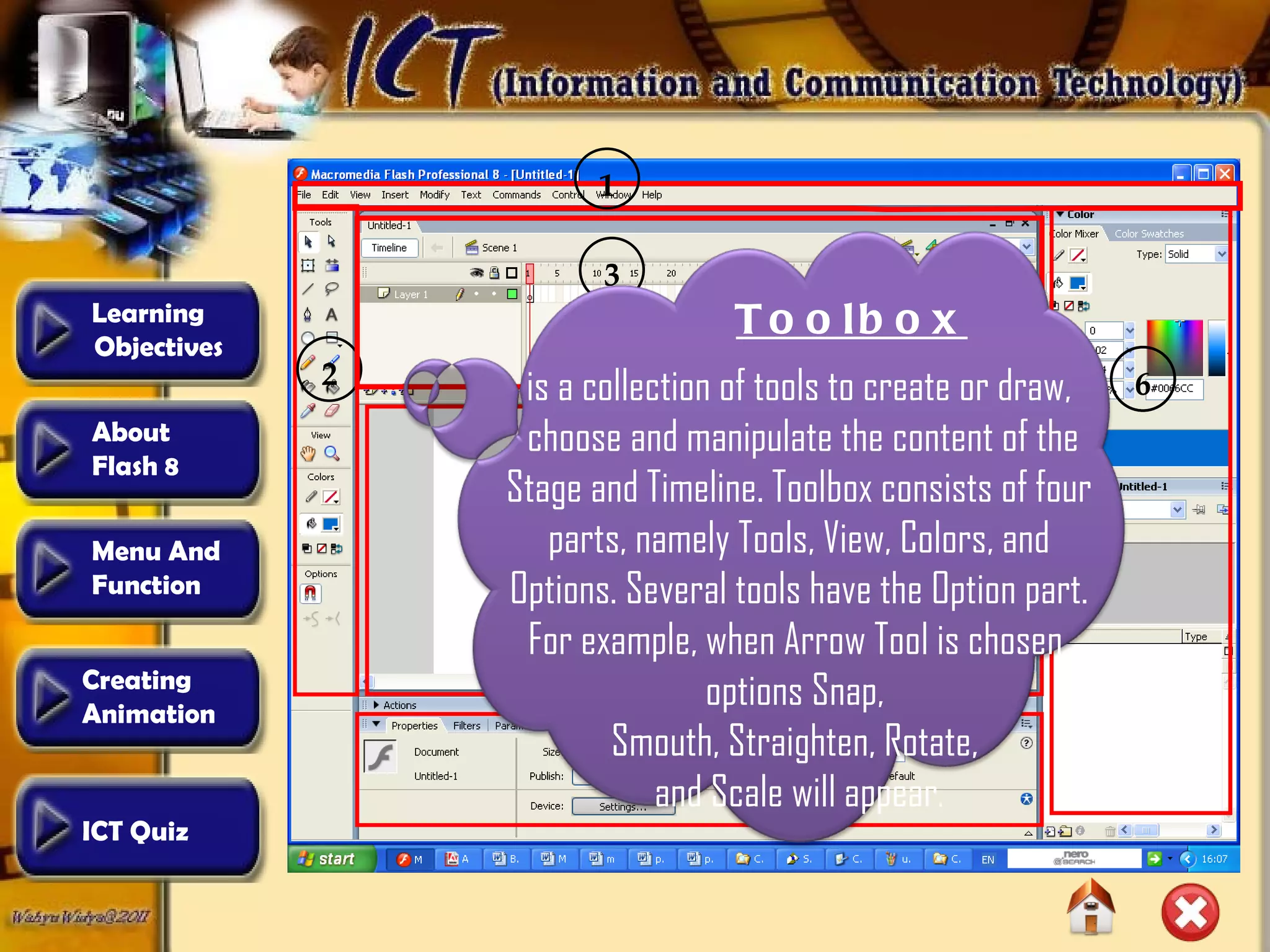 2 4 1 3 5 6 6 Toolbox is a collection of tools to create or draw, choose and manipulate the content of the Stage and Timeline. Toolbox consists of four parts, namely Tools, View, Colors, and Options. Several tools have the Option part. For example, when Arrow Tool is chosen, options Snap,  Smouth, Straighten, Rotate,  and Scale will appear . Learning  Objectives Creating  Animation  About  Flash 8 Menu And  Function ICT Quiz 