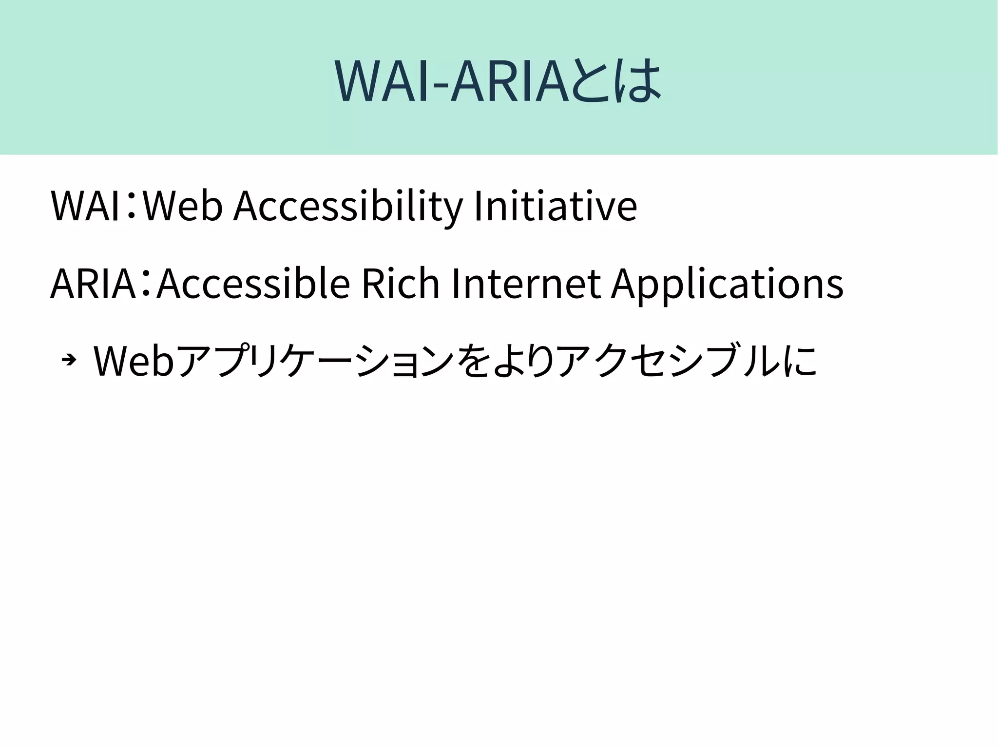WAI-ARIAとは
WAI：Web Accessibility Initiative
ARIA：Accessible Rich Internet Applications
➔
Webアプリケーションをよりアクセシブルに
 