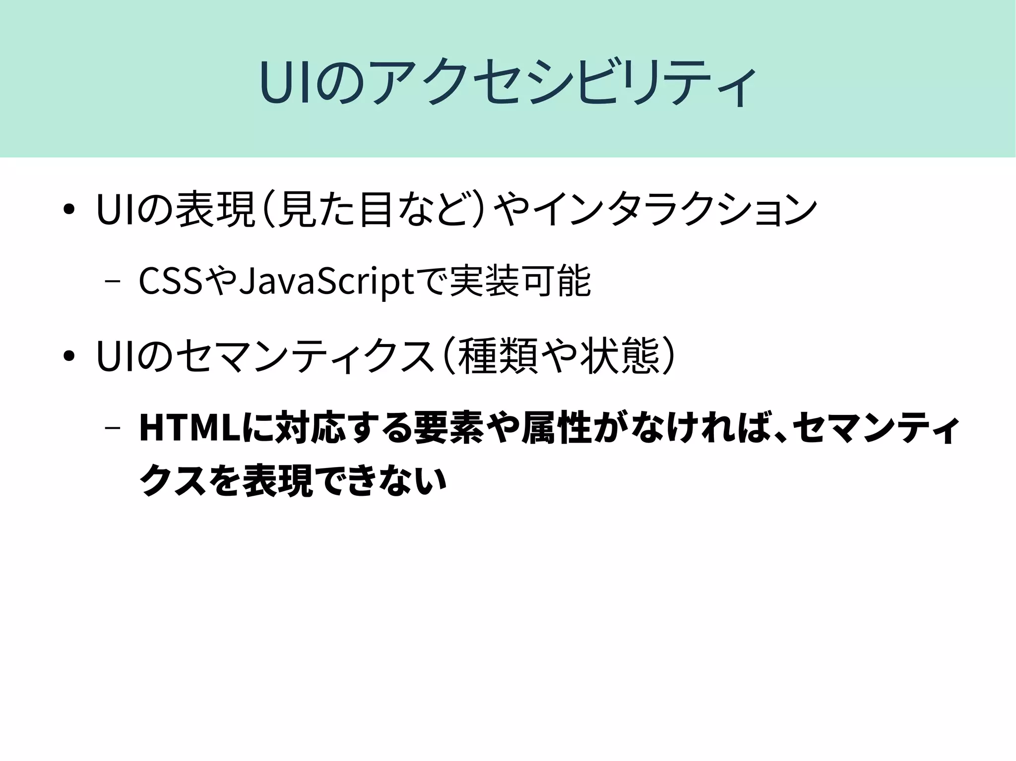 UIのアクセシビリティ
●
UIの表現（見た目など）やインタラクション
– CSSやJavaScriptで実装可能
●
UIのセマンティクス（種類や状態）
– HTMLに対応する要素や属性がなければ、セマンティ
クスを表現できない
 