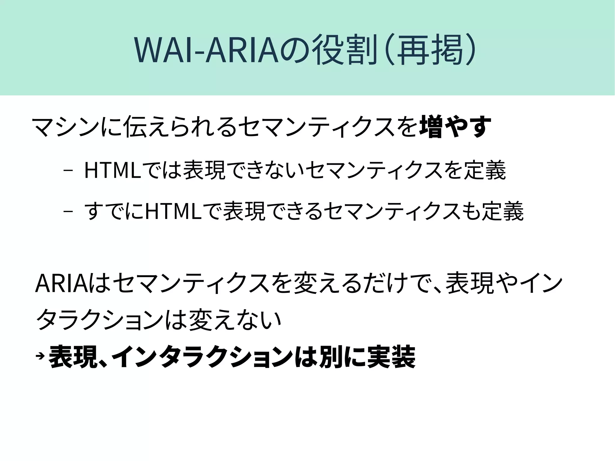 WAI-ARIAの役割（再掲）
マシンに伝えられるセマンティクスを増やす
– HTMLでは表現できないセマンティクスを定義
– すでにHTMLで表現できるセマンティクスも定義
ARIAはセマンティクスを変えるだけで、表現やイン
タラクションは変えない
➔
表現、インタラクションは別に実装
 