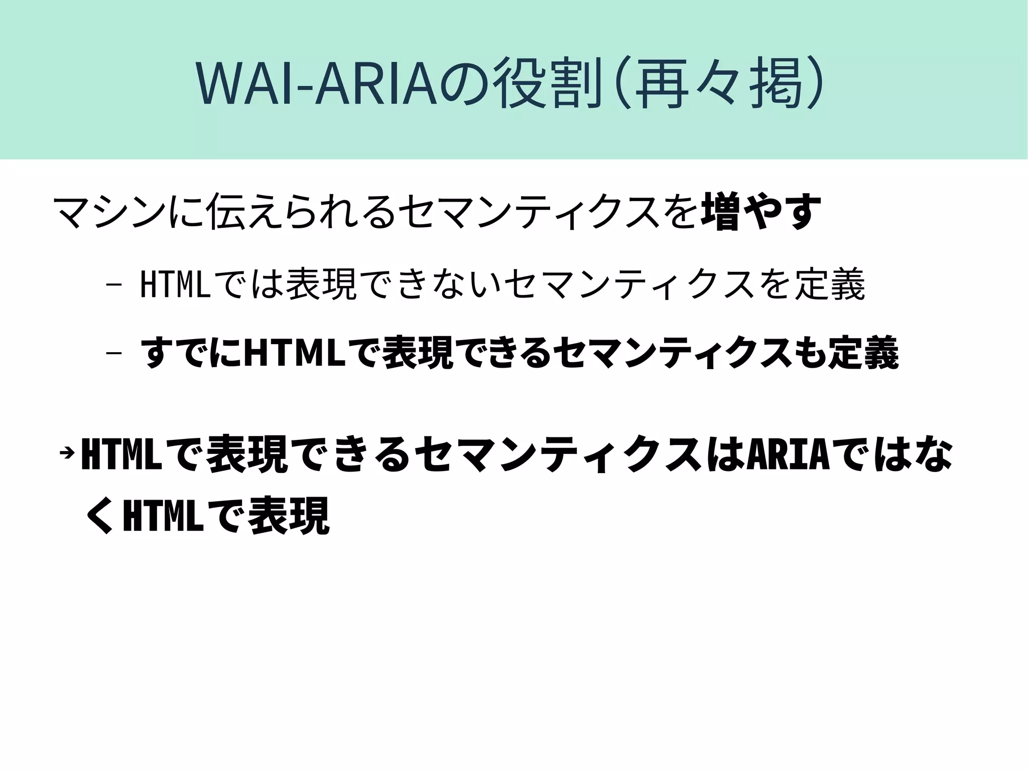 WAI-ARIAの役割（再々掲）
マシンに伝えられるセマンティクスを増やす
– HTMLでは表現できないセマンティクスを定義
– すでにHTMLで表現できるセマンティクスも定義
➔
HTMLで表現できるセマンティクスはARIAではな
くHTMLで表現
 