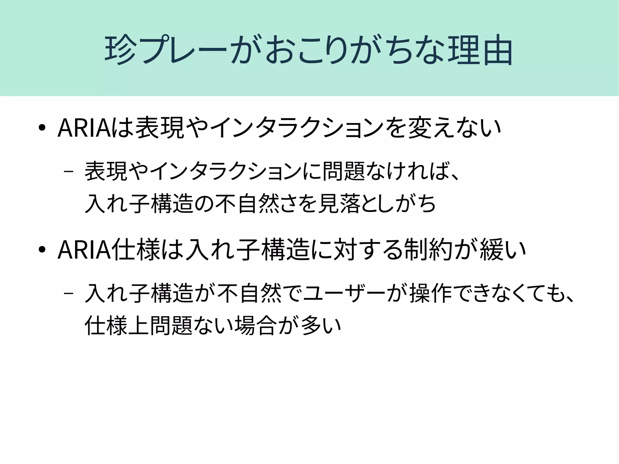 珍プレーがおこりがちな理由
●
ARIAは表現やインタラクションを変えない
– 表現やインタラクションに問題なければ、
入れ子構造の不自然さを見落としがち
●
ARIA仕様は入れ子構造に対する制約が緩い
– 入れ子構造が不自然でユーザーが操作できなくても、
仕様上問題ない場合が多い
 