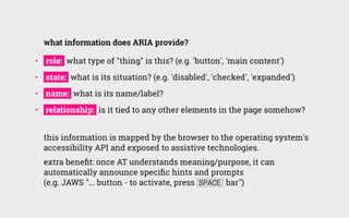 use ARIA to:
•   make custom widgets understandable to assistive technology users
•   programmatically indicate relationsh...