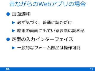  画面遷移
► 必ず気づく、普通に読むだけ
► 結果の画面に出ている要素は読める
 定型の入力インターフェイス
► 一般的なフォーム部品は操作可能
21
昔ながらのWebアプリの場合
 