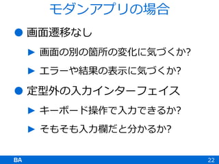 画面遷移なし
► 画面の別の箇所の変化に気づくか?
► エラーや結果の表示に気づくか?
 定型外の入力インターフェイス
► キーボード操作で入力できるか?
► そもそも入力欄だと分かるか?
22
モダンアプリの場合
 
