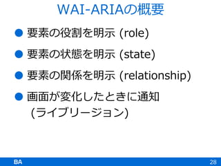  要素の役割を明示 (role)
 要素の状態を明示 (state)
 要素の関係を明示 (relationship)
 画面が変化したときに通知
(ライブリージョン)
28
WAI-ARIAの概要
 