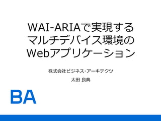WAI-ARIAで実現する
マルチデバイス環境の
Webアプリケーション
株式会社ビジネス･アーキテクツ
太田 良典
 