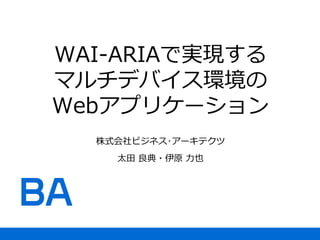 WAI-ARIAで実現する
マルチデバイス環境の
Webアプリケーション
株式会社ビジネス･アーキテクツ
太田 良典・伊原 力也
 