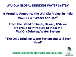 WAI OLA GLOBAL DRINKING WATER SYSTEM
Is Proud to Announce the Wai Ola Project in India
Wai Ola is “Water for Life”
contact@ecogreentechnologiesindia.com
 
