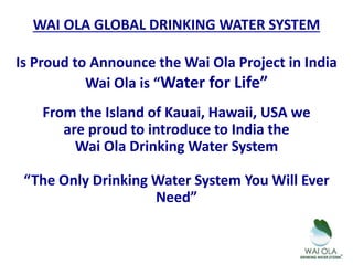 WAI OLA GLOBAL DRINKING WATER SYSTEM
Is Proud to Announce the Wai Ola Project in India
Wai Ola is “Water for Life”
From the Island of Kauai, Hawaii, USA we
are proud to introduce to India the
Wai Ola Drinking Water System
“The Only Drinking Water System You Will Ever
Need”
 