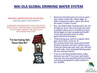 YOUR WELL WATER COULD BE KILLING YOU…
…AND YOU DON’T EVEN KNOW IT!!
ELIMINATE CONTAMINANTS THAT CAN AFFECT
YOUR HEALTH, AND NUISANCE CONTAMINANTS
IN YOUR WELL WATER THAT CAN CAUSE
BAD ODORS AND TASTE
• Nuisance Contaminants are easy to spot—
your water smells like ‘rotten eggs’ or
other unpleasant odors; when you drink
the water, it tastes ‘funny’.
• But, the Health-Risk Contaminants are not
so obvious at all. You only know you have
a problem when you or members of your
family begin to have unexplained health
issues like stomach aches or other
gastrointestinal disorders.
• Chlorinating your well on a regular basis
gets rid of most, if not all, of
the contaminants that cause both health
related and taste and odor related issues.
If you do chlorinate your well, you will end
up with safe, clean and good tasting water
for you and your family.
• If you are drinking bottled water today
because you don’t trust your well water,
now you can stop spending all that money
and stop putting plastic water bottles in
our landfills.
WAI OLA GLOBAL DRINKING WATER SYSTEM
 