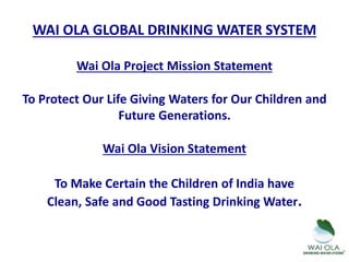 WAI OLA GLOBAL DRINKING WATER SYSTEM
Wai Ola Project Mission Statement
To Protect Our Life Giving Waters for Our Children and
Future Generations.
Wai Ola Vision Statement
To Make Certain the Children of India have
Clean, Safe and Good Tasting Drinking Water.
 
