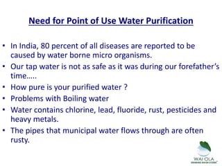Need for Point of Use Water Purification
• In India, 80 percent of all diseases are reported to be
caused by water borne micro organisms.
• Our tap water is not as safe as it was during our forefather’s
time…..
• How pure is your purified water ?
• Problems with Boiling water
• Water contains chlorine, lead, fluoride, rust, pesticides and
heavy metals.
• The pipes that municipal water flows through are often
rusty.
 