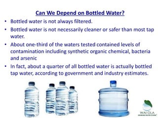 Can We Depend on Bottled Water?
• Bottled water is not always filtered.
• Bottled water is not necessarily cleaner or safer than most tap
water.
• About one-third of the waters tested contained levels of
contamination including synthetic organic chemical, bacteria
and arsenic
• In fact, about a quarter of all bottled water is actually bottled
tap water, according to government and industry estimates.
 