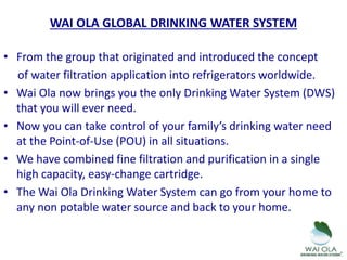 • From the group that originated and introduced the concept
of water filtration application into refrigerators worldwide.
• Wai Ola now brings you the only Drinking Water System (DWS)
that you will ever need.
• Now you can take control of your family’s drinking water need
at the Point-of-Use (POU) in all situations.
• We have combined fine filtration and purification in a single
high capacity, easy-change cartridge.
• The Wai Ola Drinking Water System can go from your home to
any non potable water source and back to your home.
WAI OLA GLOBAL DRINKING WATER SYSTEM
 