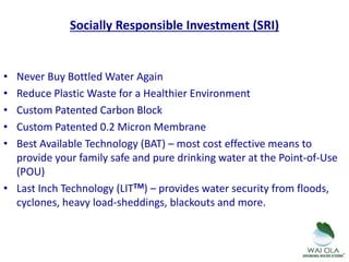 Socially Responsible Investment (SRI)
• Never Buy Bottled Water Again
• Reduce Plastic Waste for a Healthier Environment
• Custom Patented Carbon Block
• Custom Patented 0.2 Micron Membrane
• Best Available Technology (BAT) – most cost effective means to
provide your family safe and pure drinking water at the Point-of-Use
(POU)
• Last Inch Technology (LITTM) – provides water security from floods,
cyclones, heavy load-sheddings, blackouts and more.
 