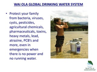• Protect your family
from bacteria, viruses,
cysts, pesticides,
agricultural chemicals,
pharmaceuticals, toxins,
heavy metals, lead,
atrazine, PCB’s and
more, even in
emergencies when
there is no power and
no running water.
WAI OLA GLOBAL DRINKING WATER SYSTEM
 