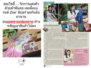 คุณโซอี้ ... รักการแต่งตัว
ด้วยผ้าพันคอ เลยตั้งแบ
รนด์ Zoe’ Scarf ลุยกันมัน
มานาน
จนยอดขายมล่มทลาย ห้าง
ฯเชิญเอาสินค้าไปลง
 