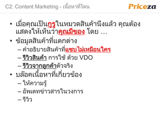 C2: Content Marketing - เนื้อหาที่โดน
• เมื่อคุณเป็นกูรูในหมวดสินค้านึงแล้ว คุณต้อง
แสดงให้เห็นว่าคุณมีของ โดย …
• ข้อมูลสินค้าที่แตกต่าง
– คําอธิบายสินค้าที่แซบไม่เหมือนใคร
– รีวิวสินค้า การใช้ ด้วย VDO
– รีวิวจากลูกค้าตัวจริง
• บล๊อคเนื้อหาที่เกี่ยวข้อง
– ให้ความรู้
– อัพเดทข่าวสารในวงการ
– รีวิว
 
