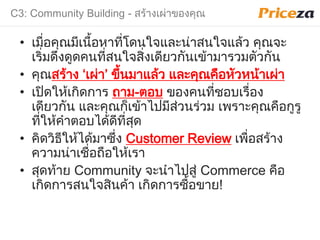 C3: Community Building - สร้างเผ่าของคุณ
• เมื่อคุณมีเนื้อหาที่โดนใจและน่าสนใจแล้ว คุณจะ
เริ่มดึงดูดคนที่สนใจสิ่งเดียวกันเข้ามารวมตัวกัน
• คุณสร้าง ‘เผ่า’ ขึ้นมาแล้ว และคุณคือหัวหน้าเผ่า
• เปิดให้เกิดการ มาม-ตอบ ของคนที่ชอบเรื่อง
เดียวกัน และคุณก็เข้าไปมีส่วนร่วม เพราะคุณคือกูรู
ที่ให้คําตอบได้ดีที่สุด
• คิดวิธีให้ได้มาซึ่ง Customer Review เพื่อสร้าง
ความน่าเชื่อมือให้เรา
• สุดท้าย Community จะนําไปสู่ Commerce คือ
เกิดการสนใจสินค้า เกิดการซื้อขาย!
 